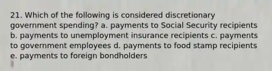 21. Which of the following is considered discretionary government spending? a. payments to Social Security recipients b. payments to unemployment insurance recipients c. payments to government employees d. payments to food stamp recipients e. payments to foreign bondholders