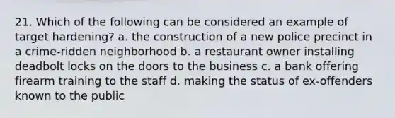 21. Which of the following can be considered an example of target hardening? a. the construction of a new police precinct in a crime-ridden neighborhood b. a restaurant owner installing deadbolt locks on the doors to the business c. a bank offering firearm training to the staff d. making the status of ex-offenders known to the public