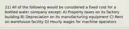 21) All of the following would be considered a fixed cost for a bottled water company except: A) Property taxes on its factory building B) Depreciation on its manufacturing equipment C) Rent on warehouse facility D) Hourly wages for machine operators