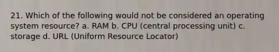 21. Which of the following would not be considered an operating system resource? a. RAM b. CPU (central processing unit) c. storage d. URL (Uniform Resource Locator)