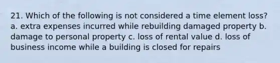 21. Which of the following is not considered a time element loss? a. extra expenses incurred while rebuilding damaged property b. damage to personal property c. loss of rental value d. loss of business income while a building is closed for repairs