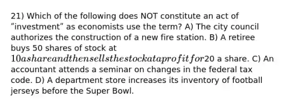 21) Which of the following does NOT constitute an act of ʺinvestmentʺ as economists use the term? A) The city council authorizes the construction of a new fire station. B) A retiree buys 50 shares of stock at 10 a share and then sells the stock at a profit for20 a share. C) An accountant attends a seminar on changes in the federal tax code. D) A department store increases its inventory of football jerseys before the Super Bowl.