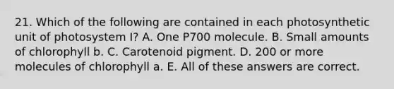 21. Which of the following are contained in each photosynthetic unit of photosystem I? A. One P700 molecule. B. Small amounts of chlorophyll b. C. Carotenoid pigment. D. 200 or more molecules of chlorophyll a. E. All of these answers are correct.