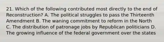 21. Which of the following contributed most directly to the end of Reconstruction? A. The political struggles to pass the Thirteenth Amendment B. The waning commitment to reform in the North C. The distribution of patronage jobs by Republican politicians D. The growing influence of the federal government over the states