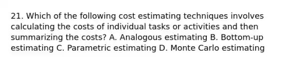 21. Which of the following cost estimating techniques involves calculating the costs of individual tasks or activities and then summarizing the costs? A. Analogous estimating B. Bottom-up estimating C. Parametric estimating D. Monte Carlo estimating