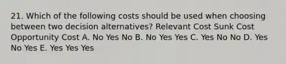 21. Which of the following costs should be used when choosing between two decision alternatives? Relevant Cost Sunk Cost Opportunity Cost A. No Yes No B. No Yes Yes C. Yes No No D. Yes No Yes E. Yes Yes Yes