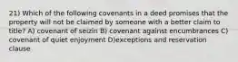 21) Which of the following covenants in a deed promises that the property will not be claimed by someone with a better claim to title? A) covenant of seizin B) covenant against encumbrances C) covenant of quiet enjoyment D)exceptions and reservation clause