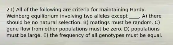 21) All of the following are criteria for maintaining Hardy-Weinberg equilibrium involving two alleles except ____. A) there should be no natural selection. B) matings must be random. C) gene flow from other populations must be zero. D) populations must be large. E) the frequency of all genotypes must be equal.