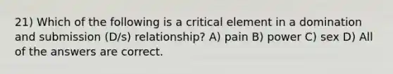 21) Which of the following is a critical element in a domination and submission (D/s) relationship? A) pain B) power C) sex D) All of the answers are correct.