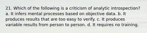 21. Which of the following is a criticism of analytic introspection? a. It infers mental processes based on objective data. b. It produces results that are too easy to verify. c. It produces variable results from person to person. d. It requires no training.