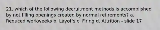 21. which of the following decruitment methods is accomplished by not filling openings created by normal retirements? a. Reduced workweeks b. Layoffs c. Firing d. Attrition - slide 17