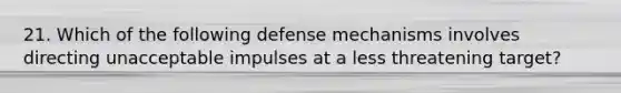 21. Which of the following defense mechanisms involves directing unacceptable impulses at a less threatening target?