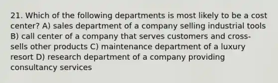 21. Which of the following departments is most likely to be a cost center? A) sales department of a company selling industrial tools B) call center of a company that serves customers and cross-sells other products C) maintenance department of a luxury resort D) research department of a company providing consultancy services