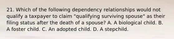 21. Which of the following dependency relationships would not qualify a taxpayer to claim "qualifying surviving spouse" as their filing status after the death of a spouse? A. A biological child. B. A foster child. C. An adopted child. D. A stepchild.