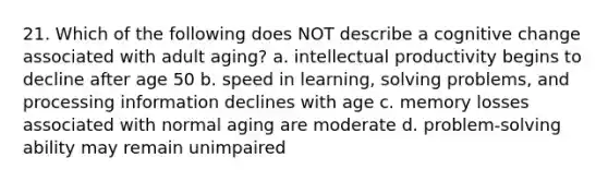 21. Which of the following does NOT describe a cognitive change associated with adult aging? a. intellectual productivity begins to decline after age 50 b. speed in learning, solving problems, and processing information declines with age c. memory losses associated with normal aging are moderate d. problem-solving ability may remain unimpaired