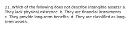 21. Which of the following does not describe intangible assets? a. They lack physical existence. b. They are financial instruments. c. They provide long-term benefits. d. They are classified as long-term assets.