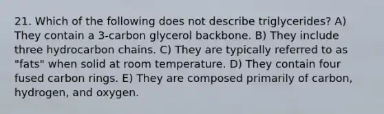 21. Which of the following does not describe triglycerides? A) They contain a 3-carbon glycerol backbone. B) They include three hydrocarbon chains. C) They are typically referred to as "fats" when solid at room temperature. D) They contain four fused carbon rings. E) They are composed primarily of carbon, hydrogen, and oxygen.