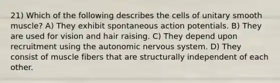 21) Which of the following describes the cells of unitary smooth muscle? A) They exhibit spontaneous action potentials. B) They are used for vision and hair raising. C) They depend upon recruitment using the autonomic nervous system. D) They consist of muscle fibers that are structurally independent of each other.