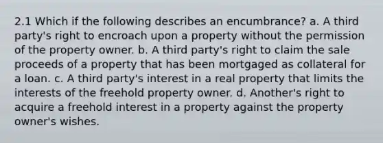 2.1 Which if the following describes an encumbrance? a. A third party's right to encroach upon a property without the permission of the property owner. b. A third party's right to claim the sale proceeds of a property that has been mortgaged as collateral for a loan. c. A third party's interest in a real property that limits the interests of the freehold property owner. d. Another's right to acquire a freehold interest in a property against the property owner's wishes.