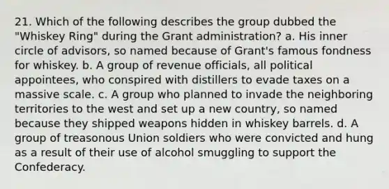 21. Which of the following describes the group dubbed the "Whiskey Ring" during the Grant administration? a. His inner circle of advisors, so named because of Grant's famous fondness for whiskey. b. A group of revenue officials, all political appointees, who conspired with distillers to evade taxes on a massive scale. c. A group who planned to invade the neighboring territories to the west and set up a new country, so named because they shipped weapons hidden in whiskey barrels. d. A group of treasonous Union soldiers who were convicted and hung as a result of their use of alcohol smuggling to support the Confederacy.