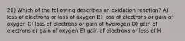 21) Which of the following describes an oxidation reaction? A) loss of electrons or loss of oxygen B) loss of electrons or gain of oxygen C) loss of electrons or gain of hydrogen D) gain of electrons or gain of oxygen E) gain of electrons or loss of H