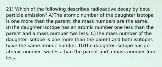 21) Which of the following describes radioactive decay by beta particle emission? A)The atomic number of the daughter isotope is one more than the parent; the mass numbers are the same. B)The daughter isotope has an atomic number one less than the parent and a mass number two less. C)The mass number of the daughter isotope is one more than the parent and both isotopes have the same atomic number. D)The daughter isotope has an atomic number two less than the parent and a mass number four less.