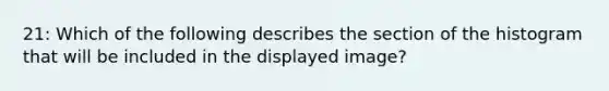 21: Which of the following describes the section of the histogram that will be included in the displayed image?