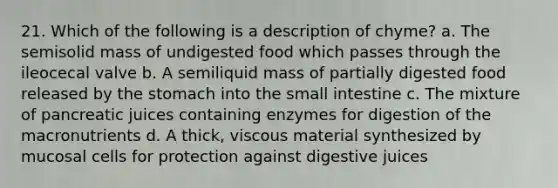 21. Which of the following is a description of chyme? a. The semisolid mass of undigested food which passes through the ileocecal valve b. A semiliquid mass of partially digested food released by the stomach into the small intestine c. The mixture of pancreatic juices containing enzymes for digestion of the macronutrients d. A thick, viscous material synthesized by mucosal cells for protection against digestive juices