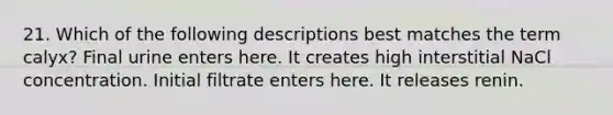 21. Which of the following descriptions best matches the term calyx? Final urine enters here. It creates high interstitial NaCl concentration. Initial filtrate enters here. It releases renin.