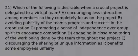 21) Which of the following is desirable when a crucial project is delegated to a virtual team? A) encouraging less interaction among members so they completely focus on the project B) avoiding publicity of the team's progress and success in the organization C) promoting a sense of independence over group spirit to encourage competition D) engaging in close monitoring of the work being done by the team throughout the project E) discouraging the sharing of unique information as it benefits some employees unfairly