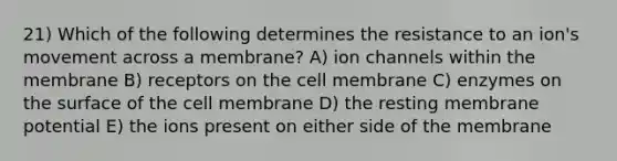 21) Which of the following determines the resistance to an ion's movement across a membrane? A) ion channels within the membrane B) receptors on the cell membrane C) enzymes on the surface of the cell membrane D) the resting membrane potential E) the ions present on either side of the membrane