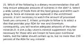 21. Which of the following is a dietary recommendation that will help ensure adequate amounts of nutrients in the diet? A. Select a wide variety of foods from all the food groups and within each group B. Since all minerals are replaced in the enrichment process, it isn't necessary to watch the amount of processed foods you consume C. A basic principle to follow is to select a diet that provides your RDA for iron and chromium; consequently, you will receive adequate amounts of the other minerals D. A one-a-day vitamin-mineral supplement may be necessary for those who are known to have poor nutritional habits, but the tablet should contain up to, but no more than 150 percent of the RDA for any mineral