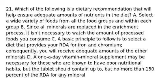 21. Which of the following is a dietary recommendation that will help ensure adequate amounts of nutrients in the diet? A. Select a wide variety of foods from all the food groups and within each group B. Since all minerals are replaced in the enrichment process, it isn't necessary to watch the amount of processed foods you consume C. A basic principle to follow is to select a diet that provides your RDA for iron and chromium; consequently, you will receive adequate amounts of the other minerals D. A one-a-day vitamin-mineral supplement may be necessary for those who are known to have poor nutritional habits, but the tablet should contain up to, but no <a href='https://www.questionai.com/knowledge/keWHlEPx42-more-than' class='anchor-knowledge'>more than</a> 150 percent of the RDA for any mineral