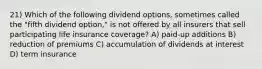 21) Which of the following dividend options, sometimes called the "fifth dividend option," is not offered by all insurers that sell participating life insurance coverage? A) paid-up additions B) reduction of premiums C) accumulation of dividends at interest D) term insurance