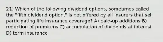 21) Which of the following dividend options, sometimes called the "fifth dividend option," is not offered by all insurers that sell participating life insurance coverage? A) paid-up additions B) reduction of premiums C) accumulation of dividends at interest D) term insurance