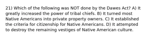 21) Which of the following was NOT done by the Dawes Act? A) It greatly increased the power of tribal chiefs. B) It turned most Native Americans into private property owners. C) It established the criteria for citizenship for Native Americans. D) It attempted to destroy the remaining vestiges of Native American culture.