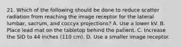 21. Which of the following should be done to reduce scatter radiation from reaching the image receptor for the lateral lumbar, sacrum, and coccyx projections? A. Use a lower kV. B. Place lead mat on the tabletop behind the patient. C. Increase the SID to 44 inches (110 cm). D. Use a smaller image receptor.