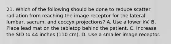 21. Which of the following should be done to reduce scatter radiation from reaching the image receptor for the lateral lumbar, sacrum, and coccyx projections? A. Use a lower kV. B. Place lead mat on the tabletop behind the patient. C. Increase the SID to 44 inches (110 cm). D. Use a smaller image receptor.