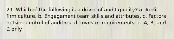 21. Which of the following is a driver of audit quality? a. Audit firm culture. b. Engagement team skills and attributes. c. Factors outside control of auditors. d. Investor requirements. e. A, B, and C only.