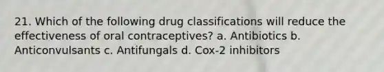 21. Which of the following drug classifications will reduce the effectiveness of oral contraceptives? a. Antibiotics b. Anticonvulsants c. Antifungals d. Cox-2 inhibitors