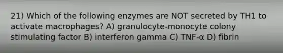 21) Which of the following enzymes are NOT secreted by TH1 to activate macrophages? A) granulocyte-monocyte colony stimulating factor B) interferon gamma C) TNF-α D) fibrin