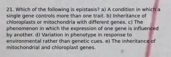 21. Which of the following is epistasis? a) A condition in which a single gene controls more than one trait. b) Inheritance of chloroplasts or mitochondria with different genes. c) The phenomenon in which the expression of one gene is influenced by another. d) Variation in phenotype in response to environmental rather than genetic cues. e) The inheritance of mitochondrial and chloroplast genes.