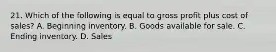 21. Which of the following is equal to <a href='https://www.questionai.com/knowledge/klIB6Lsdwh-gross-profit' class='anchor-knowledge'>gross profit</a> plus cost of sales? A. Beginning inventory. B. Goods available for sale. C. Ending inventory. D. Sales