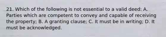 21. Which of the following is not essential to a valid deed: A. Parties which are competent to convey and capable of receiving the property; B. A granting clause; C. It must be in writing; D. It must be acknowledged.