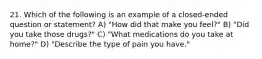 21. Which of the following is an example of a closed-ended question or statement? A) "How did that make you feel?" B) "Did you take those drugs?" C) "What medications do you take at home?" D) "Describe the type of pain you have."