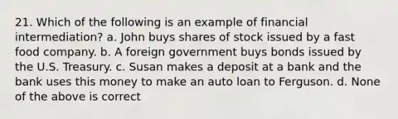 21. Which of the following is an example of financial intermediation? a. John buys shares of stock issued by a fast food company. b. A foreign government buys bonds issued by the U.S. Treasury. c. Susan makes a deposit at a bank and the bank uses this money to make an auto loan to Ferguson. d. None of the above is correct