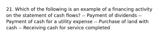 21. Which of the following is an example of a financing activity on the statement of cash flows? -- Payment of dividends -- Payment of cash for a utility expense -- Purchase of land with cash -- Receiving cash for service completed