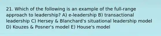 21. Which of the following is an example of the full-range approach to leadership? A) e-leadership B) transactional leadership C) Hersey & Blanchard's situational leadership model D) Kouzes & Posner's model E) House's model