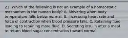 21. Which of the following is not an example of a homeostatic mechanism in the human body? A. Shivering when body temperature falls below normal. B. Increasing heart rate and force of contraction when blood pressure falls. C. Retaining fluid leading to retaining more fluid. D. Secreting insulin after a meal to return blood sugar concentration toward normal.