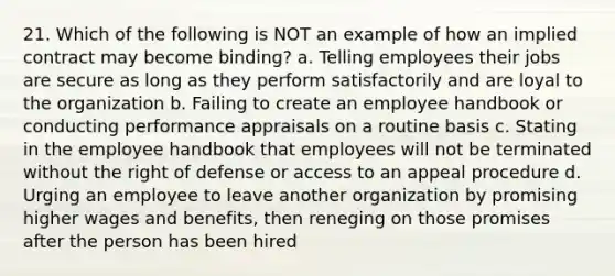 21. Which of the following is NOT an example of how an implied contract may become binding? a. Telling employees their jobs are secure as long as they perform satisfactorily and are loyal to the organization b. Failing to create an employee handbook or conducting performance appraisals on a routine basis c. Stating in the employee handbook that employees will not be terminated without the right of defense or access to an appeal procedure d. Urging an employee to leave another organization by promising higher wages and benefits, then reneging on those promises after the person has been hired